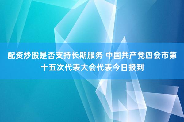 配资炒股是否支持长期服务 中国共产党四会市第十五次代表大会代表今日报到