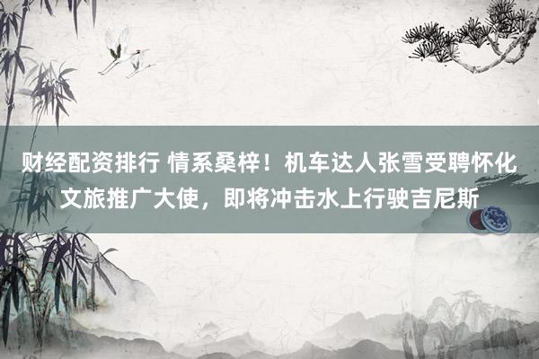 财经配资排行 情系桑梓！机车达人张雪受聘怀化文旅推广大使，即将冲击水上行驶吉尼斯