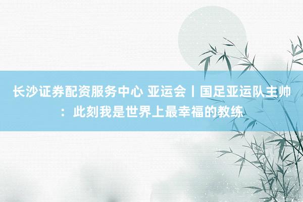 长沙证券配资服务中心 亚运会丨国足亚运队主帅：此刻我是世界上最幸福的教练