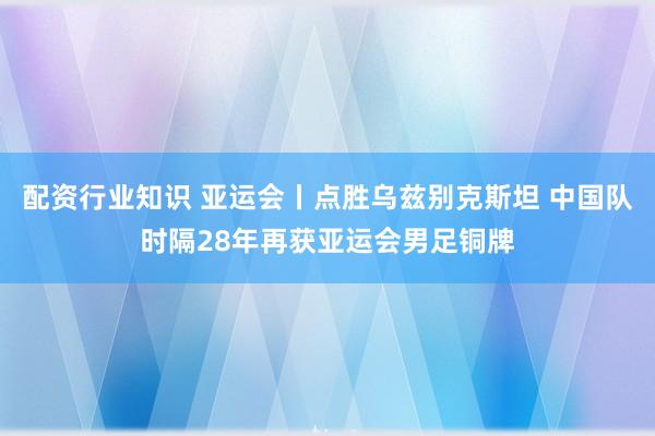 配资行业知识 亚运会丨点胜乌兹别克斯坦 中国队时隔28年再获亚运会男足铜牌