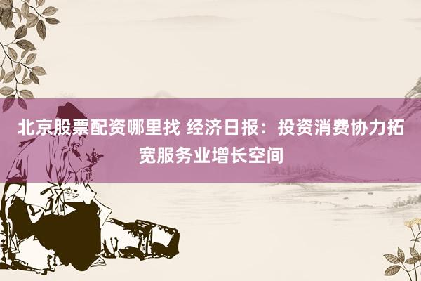 北京股票配资哪里找 经济日报：投资消费协力拓宽服务业增长空间